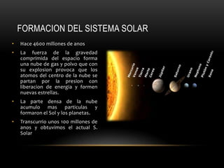 FORMACION DEL SISTEMA SOLAR
• Hace 4600 millones de anos
• La fuerza de la gravedad
comprimida del espacio forma
una nube de gas y polvo que con
su explosion provoca que los
atomos del centro de la nube se
partan por la presion con
liberacion de energia y formen
nuevas estrellas.
• La parte densa de la nube
acumulo mas particulas y
formaron el Sol y los planetas.
• Transcurrio unos 100 millones de
anos y obtuvimos el actual S.
Solar
 