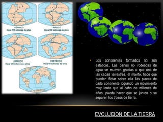 EVOLUCION DE LA TIERRA
• Los continentes formados no son
estáticos. Las partes no rodeadas de
agua se mueven gracias a que una de
las capas terrestres, el manto, hace que
puedan flotar sobre ella las placas de
cada continente logrando un movimiento
muy lento que al cabo de millones de
años, puede hacer que se junten o se
separen los trozos de tierra.
 