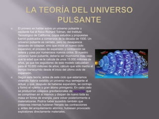 



El primero en hablar sobre un universo pulsante u
oscilante fue el físico Richard Tolman, del Instituto
Tecnológico de California, cuyos estudios y propuestas
fueron publicados a comienzos de la década de 1930. Un
universo pulsante es cerrado, pero no desaparece
después de colapsar, sino que inicia un nuevo ciclo
expansivo; el proceso de expansión y contracción se
reitera y pasa por numerosos nuevos ciclos. Si nuestro
universo fuese pulsante, debería ser muchísimo más viejo
que la edad que se le calcula de unos 15.000 millones de
años, ya que los seguidores de este modelo calculaban
para él 10.000 millones de años, cálculo que sólo medía el
tiempo transcurrido desde el inicio del último ciclo de
expansión.
Según esta teoría, antes de este ciclo que estaríamos
viviendo, habría existido un universo muy semejante al
actual, y que, después de haberse expandido, se contrajo
y formó el «ylem» o gran átomo primigenio. En cada cielo
se producirían colapsos gravitacionales de conjuntos que
se comprimen en sí mismos y disipan de nuevo toda su
masa en forma de energía, para volver posteriormente a
materializarse. Podría haber sucedido también que
presiones internas hubieran frenado las contracciones
y, antes del aniquilamiento atómico, hubiesen provocado
explosiones directamente materiales.

 