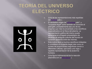 







(Una de las representaciones más repetidas
del hombre palo.)
El verdadero origen de "el hombre palo", u
"ocupante ilegal" como también es conocido el
petroglifo, probablemente sea uno de los
enigmas que más ha encantado a los científicos
especializados en la física del plasma. La
representación gráfica del mismo puede
apreciarse en el legado arqueológico de
decenas de antiguas culturas del mundo sin
conexión aparente entre las mismas.
Este indicio llevó a muchos científicos intrépidos
a considerar al ocupante ilegal más como un
suceso de proporciones magníficas común a
diferentes culturas, que como una vaga y
repetida representación de la anatomía
humana.
(Una figura tridimensional de la reacción
plasmática en un laboratorio.)

 