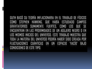 GUTH BASÓ SU TEORÍA INFLACIONARIA EN EL TRABAJO DE FÍSICOS
COMO STEPHEN HAWKING, QUE HABÍA ESTUDIADO CAMPOS
GRAVITATORIOS SUMAMENTE FUERTES, COMO LOS QUE SE
ENCUENTRAN EN LAS PROXIMIDADES DE UN AGUJERO NEGRO O EN
LOS MISMOS INICIOS DEL UNIVERSO. ESTE TRABAJO MUESTRA QUE
TODA LA MATERIA DEL UNIVERSO PODRÍA HABER SIDO CREADA POR
FLUCTUACIONES CUÁNTICAS EN UN ESPACIO ‘VACÍO’ BAJO
CONDICIONES DE ESTE TIPO.

 