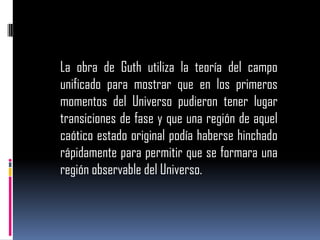 La obra de Guth utiliza la teoría del campo
unificado para mostrar que en los primeros
momentos del Universo pudieron tener lugar
transiciones de fase y que una región de aquel
caótico estado original podía haberse hinchado
rápidamente para permitir que se formara una
región observable del Universo.

 