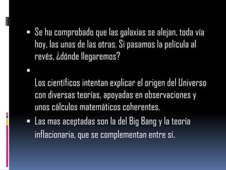  Se ha comprobado que las galaxias se alejan, toda vía

hoy, las unas de las otras. Si pasamos la película al
revés, ¿dónde llegaremos?


Los científicos intentan explicar el origen del Universo
con diversas teorías, apoyadas en observaciones y
unos cálculos matemáticos coherentes.
 Las mas aceptadas son la del Big Bang y la teoría
inflacionaria, que se complementan entre sí.

 