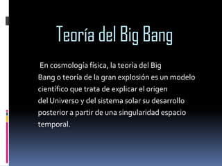 Teoría del Big Bang
En cosmología física, la teoría del Big
Bang o teoría de la gran explosión es un modelo
científico que trata de explicar el origen
del Universo y del sistema solar su desarrollo
posterior a partir de una singularidad espacio
temporal.

 