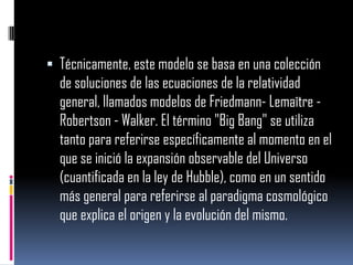  Técnicamente, este modelo se basa en una colección

de soluciones de las ecuaciones de la relatividad
general, llamados modelos de Friedmann- Lemaître Robertson - Walker. El término "Big Bang" se utiliza
tanto para referirse específicamente al momento en el
que se inició la expansión observable del Universo
(cuantificada en la ley de Hubble), como en un sentido
más general para referirse al paradigma cosmológico
que explica el origen y la evolución del mismo.

 
