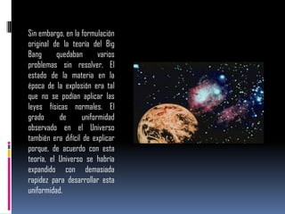 Sin embargo, en la formulación
original de la teoría del Big
Bang
quedaban
varios
problemas sin resolver. El
estado de la materia en la
época de la explosión era tal
que no se podían aplicar las
leyes físicas normales. El
grado
de
uniformidad
observado en el Universo
también era difícil de explicar
porque, de acuerdo con esta
teoría, el Universo se habría
expandido con demasiada
rapidez para desarrollar esta
uniformidad.

 