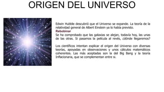 ORIGEN DEL UNIVERSO
Edwin Hubble descubrió que el Universo se expande. La teoría de la
relatividad general de Albert Einstein ya lo había previsto.
Rebobinar
Se ha comprobado que las galaxias se alejan, todavía hoy, las unas
de las otras. Si pasamos la película al revés, ¿dónde llegaremos?
Los científicos intentan explicar el origen del Universo con diversas
teorías, apoyadas en observaciones y unos cálculos matemáticos
coherentes. Las más aceptadas son la del Big Bang y la teoría
Inflacionaria, que se complementan entre si.

 
