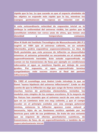 rápido que la luz. Lo que sucede es que el espacio alrededor de
los objetos se expande más rápido que la luz, mientras los
cuerpos

permanecen

en

reposo

en

relación

con

él.

A esta extraordinaria velocidad de expansión inicial se le
atribuye la uniformidad del universo visible, las partes que lo
constituían estaban tan cerca unas de otras, que tenían una
densidad

y

temperatura

comunes.

Alan H Guth del Instituto Tecnológico de Massachussets (M.I.T.)
sugirió en 1981 que el universo caliente, en un estadio
intermedio, podría expandirse exponencialmente. La idea de
Guth postulaba que este proceso de inflación se desarrollaba
mientras el universo primordial se encontraba en el estado de
superenfriamiento

inestable.

Este

estado

superenfriado

es

común en las transiciones de fase; por ejemplo en condiciones
adecuadas el agua se mantiene líquida por debajo de cero
grados.

Por

congelándose;

supuesto,
este

el

suceso

agua
ocurre

superenfriada
al

final

del

termina
período

inflacionario.
En 1982 el cosmólogo ruso Andrei Linde introdujo lo que se
llamó "nueva hipótesis del universo inflacionario". Linde se dió
cuenta de que la inflación es algo que surge de forma natural en
muchas

teorías

de

partículas

elementales,

incluidos

los

modelos más simples de los campos escalares. Si la mayoría de
los físicos han asumido que el universo nació de una sola vez;
que en un comienzo éste era muy caliente, y que el campo
escalar en el principio contaba con una energía potencial
mínima,

entonces

la

inflación

aparece

como

natural

y

necesaria, lejos de un fenómeno exótico apelado por los
teóricos para salir de sus problemas. Se trata de una variante
que

no

requiere

de

efectos

gravitatorios

cuánticos,

de

transiciones de fase, de un superenfriamiento o también de un
supercalentamiento inicial.

 