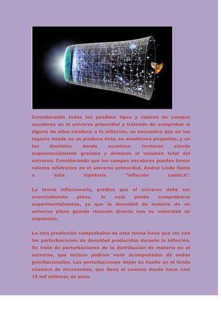 Considerando todos los posibles tipos y valores de campos
escalares en el universo primordial y tratando de comprobar si
alguno de ellos conduce a la inflación, se encuentra que en los
lugares donde no se produce ésta, se mantienen pequeños, y en
los

dominios

donde

acontece

terminan

siendo

exponencialmente grandes y dominan el volumen total del
universo. Considerando que los campos escalares pueden tomar
valores arbitrarios en el universo primordial, Andrei Linde llamó
a

esta

hipótesis

"inflación

caótica".

La teoría inflacionaria, predice que el universo debe ser
esencialmente

plano,

lo

cual

puede

comprobarse

experimentalmente, ya que la densidad de materia de un
universo plano guarda relación directa con su velocidad de
expansión.
La otra predicción comprobable de esta teoría tiene que ver con
las perturbaciones de densidad producidas durante la inflación.
Se trata de perturbaciones de la distribución de materia en el
universo, que incluso podrían venir acompañadas de ondas
gravitacionales. Las perturbaciones dejan su huella en el fondo
cósmico de microondas, que llena el cosmos desde hace casi
15 mil millones de años.

 