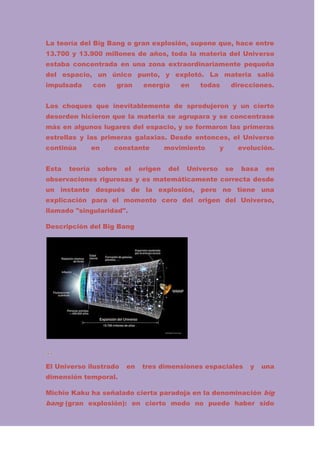 La teoría del Big Bang o gran explosión, supone que, hace entre
13.700 y 13.900 millones de años, toda la materia del Universo
estaba concentrada en una zona extraordinariamente pequeña
del espacio, un único punto, y explotó. La materia salió
impulsada

con

gran

energía

en

todas

direcciones.

Los choques que inevitablemente de sprodujeron y un cierto
desorden hicieron que la materia se agrupara y se concentrase
más en algunos lugares del espacio, y se formaron las primeras
estrellas y las primeras galaxias. Desde entonces, el Universo
continúa
Esta

teoría

en

constante

sobre

el

origen

movimiento
del

Universo

y

evolución.
se

basa

en

observaciones rigurosas y es matemáticamente correcta desde
un instante después de la explosión, pero no tiene una
explicación para el momento cero del origen del Universo,
llamado "singularidad".
Descripción del Big Bang

El Universo ilustrado

en

tres dimensiones espaciales

y

una

dimensión temporal.
Michio Kaku ha señalado cierta paradoja en la denominación big

bang (gran explosión): en cierto modo no puede haber sido

 