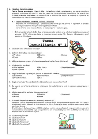 B.B. TEORÍAS ESTACIONARIASTEORÍAS ESTACIONARIAS
Teoría Estado estacionario:Teoría Estado estacionario: Edward MilneEdward Milne La teoría del estado estacionario es una teoría cosmológica
propuesta a mediados del siglo XX, para dar cuenta de ciertos problemas cosmológicos. De acuerdo con
la teoría del estado estacionario, la disminución de la densidad que produce el universo al expandirse se
compensa con una creación continua de materia.
B.1. Teoría del Universo Constante, continuo o invariable
Propuesta por el británico Hoyle. Establece que ha medida que las galaxias se separaban, se creaban
nuevas galaxias entre ellas, pero esto no podría detectarse.
Así el universo sería siempre el mismo en cualquier parte y cualquier época.
∗ En la actualidad la teoría de Big Bang es la más aceptada, también se ha calculado la edad aproximada del
universo: 13,700 millones de años y su temperatura media es de 3ºK. Elemento más abundante en el
espacio es el hidrógeno.
1. ¿Cuál es la edad estimada del Universo?
2. La teoría del Big Bang fue desarrolada por:
a) Friedman b) Einstein c) Gamow
d) Hoyle e) Gold
3. ¿Cómo se denomina el punto infinitamente pequeño del cual se formó el Universo?
4. ¿Qué significa Big - Bang?
a) Gran implosión b) Big Crunch c) Pequeña explosión
d) Gran explosión e) N.A.
5. Según la teoría del Big – Bang, las galaxias en la actualidad continúan ___________________________ .
a) Juntándose b) expandiéndose c) Comprimiéndose
d) Transformándose e) N.A.
6. Según la teoría del Universo Oscilante ¿Cómo se formaría nuevamente el Ylem?
7. De acuerdo con la Teoría del Universo estacionario ¿Por qué el Universo sería el mismo en cualquier punto y
época?
8. ¿Quién desarrolló la teoría del Universo constante?
a) Gamow b) Einstein c) Friedmand
d) Wilson e) Hoyle
9. ¿Cuál es la temperatura media del Universo? (Convertirla a ºC)
Cerca de la Tierra, si una persona se ubicara bajo la luz directa del Sol, podría calentarse en segundos hasta 121 °C; pero si
se moviera a la sombra disminuiría de forma drástica a los -156 °C. Es una de las razones por las que los astronautas deben
usar trajes térmicos.
El satélite Cosmic Background Explorer (COBE) realizó una medición más específica de la temperatura del universo, de la
radiación cósmica de fondo (CBR). Según los espectómetros ésta sería de 2,726 grados Kelvin (2,452.86 grados °C), con un
margen de error de una centésima de grado.
10. ¿Qué son las galaxias?
11. ¿Qué es una nova?
12. ¿Qué es un Cometa?
13. ¿Qué es la Astronomía?
14. ¿Qué es la Astrobiología?
Tarea
Domiciliaria Nº 1
Tarea
Domiciliaria Nº 1
 