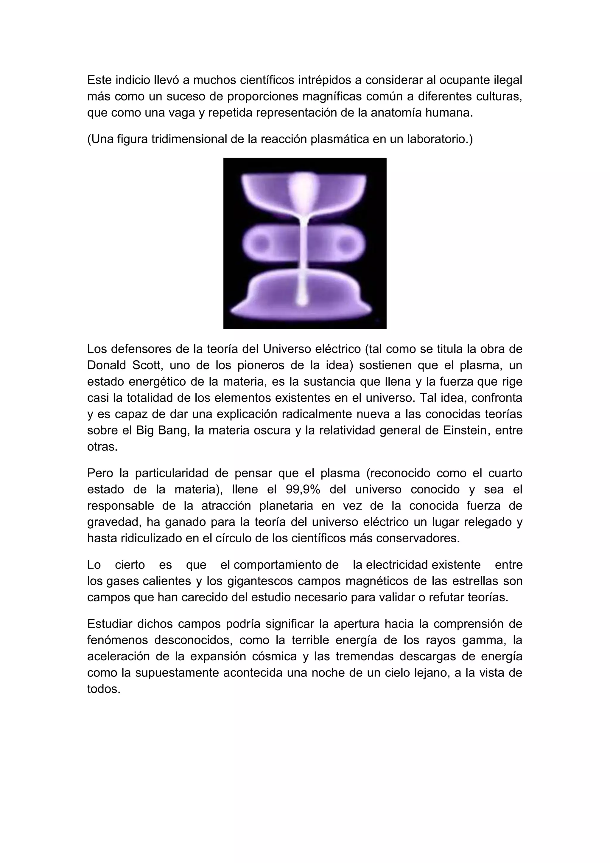 Este indicio llevó a muchos científicos intrépidos a considerar al ocupante ilegal
más como un suceso de proporciones magníficas común a diferentes culturas,
que como una vaga y repetida representación de la anatomía humana.
(Una figura tridimensional de la reacción plasmática en un laboratorio.)

Los defensores de la teoría del Universo eléctrico (tal como se titula la obra de
Donald Scott, uno de los pioneros de la idea) sostienen que el plasma, un
estado energético de la materia, es la sustancia que llena y la fuerza que rige
casi la totalidad de los elementos existentes en el universo. Tal idea, confronta
y es capaz de dar una explicación radicalmente nueva a las conocidas teorías
sobre el Big Bang, la materia oscura y la relatividad general de Einstein, entre
otras.
Pero la particularidad de pensar que el plasma (reconocido como el cuarto
estado de la materia), llene el 99,9% del universo conocido y sea el
responsable de la atracción planetaria en vez de la conocida fuerza de
gravedad, ha ganado para la teoría del universo eléctrico un lugar relegado y
hasta ridiculizado en el círculo de los científicos más conservadores.
Lo cierto es que el comportamiento de la electricidad existente entre
los gases calientes y los gigantescos campos magnéticos de las estrellas son
campos que han carecido del estudio necesario para validar o refutar teorías.
Estudiar dichos campos podría significar la apertura hacia la comprensión de
fenómenos desconocidos, como la terrible energía de los rayos gamma, la
aceleración de la expansión cósmica y las tremendas descargas de energía
como la supuestamente acontecida una noche de un cielo lejano, a la vista de
todos.

 