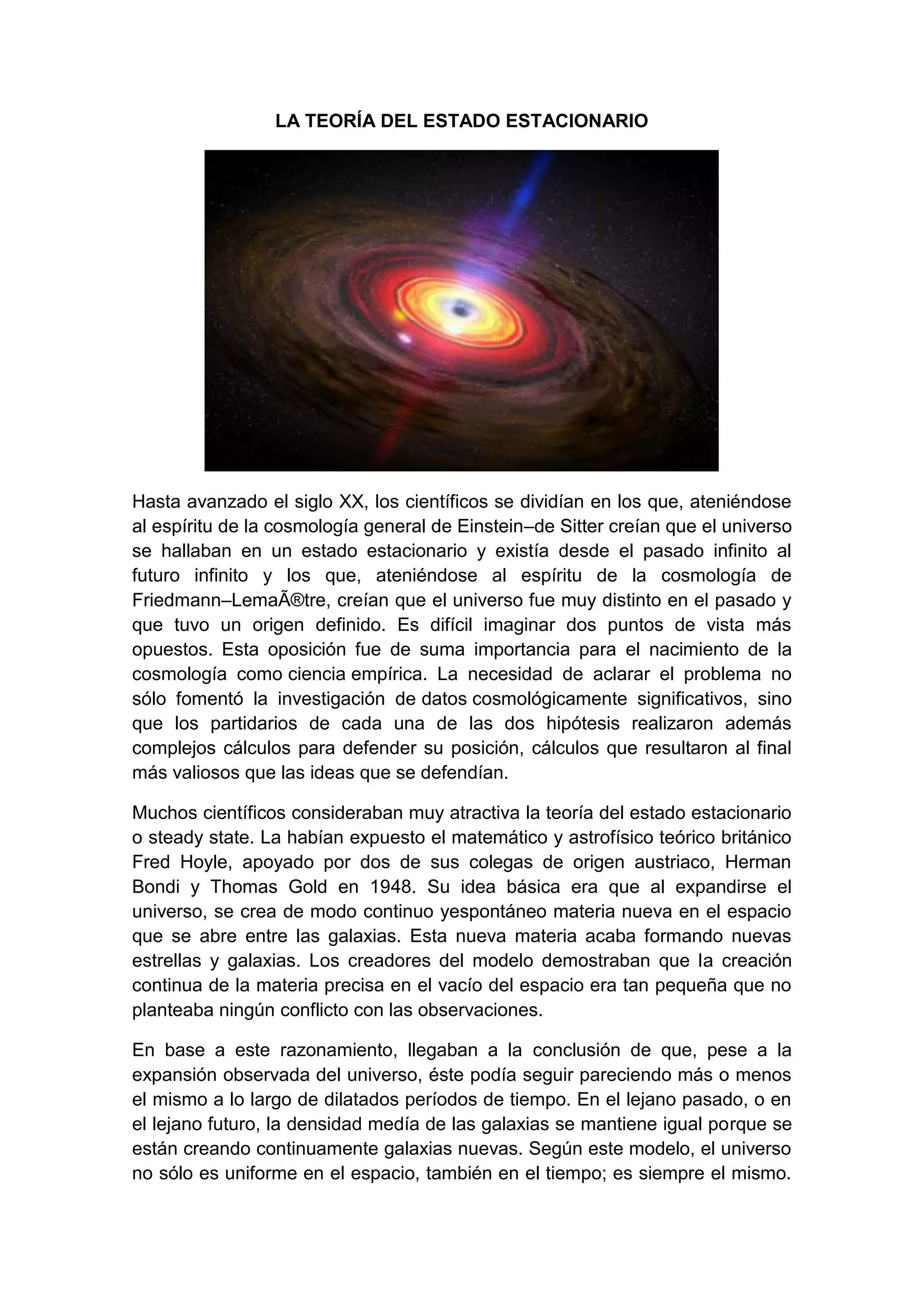 LA TEORÍA DEL ESTADO ESTACIONARIO

Hasta avanzado el siglo XX, los científicos se dividían en los que, ateniéndose
al espíritu de la cosmología general de Einstein–de Sitter creían que el universo
se hallaban en un estado estacionario y existía desde el pasado infinito al
futuro infinito y los que, ateniéndose al espíritu de la cosmología de
Friedmann–LemaÃ®tre, creían que el universo fue muy distinto en el pasado y
que tuvo un origen definido. Es difícil imaginar dos puntos de vista más
opuestos. Esta oposición fue de suma importancia para el nacimiento de la
cosmología como ciencia empírica. La necesidad de aclarar el problema no
sólo fomentó la investigación de datos cosmológicamente significativos, sino
que los partidarios de cada una de las dos hipótesis realizaron además
complejos cálculos para defender su posición, cálculos que resultaron al final
más valiosos que las ideas que se defendían.
Muchos científicos consideraban muy atractiva la teoría del estado estacionario
o steady state. La habían expuesto el matemático y astrofísico teórico británico
Fred Hoyle, apoyado por dos de sus colegas de origen austriaco, Herman
Bondi y Thomas Gold en 1948. Su idea básica era que al expandirse el
universo, se crea de modo continuo yespontáneo materia nueva en el espacio
que se abre entre las galaxias. Esta nueva materia acaba formando nuevas
estrellas y galaxias. Los creadores del modelo demostraban que la creación
continua de la materia precisa en el vacío del espacio era tan pequeña que no
planteaba ningún conflicto con las observaciones.
En base a este razonamiento, llegaban a la conclusión de que, pese a la
expansión observada del universo, éste podía seguir pareciendo más o menos
el mismo a lo largo de dilatados períodos de tiempo. En el lejano pasado, o en
el lejano futuro, la densidad medía de las galaxias se mantiene igual porque se
están creando continuamente galaxias nuevas. Según este modelo, el universo
no sólo es uniforme en el espacio, también en el tiempo; es siempre el mismo.

 