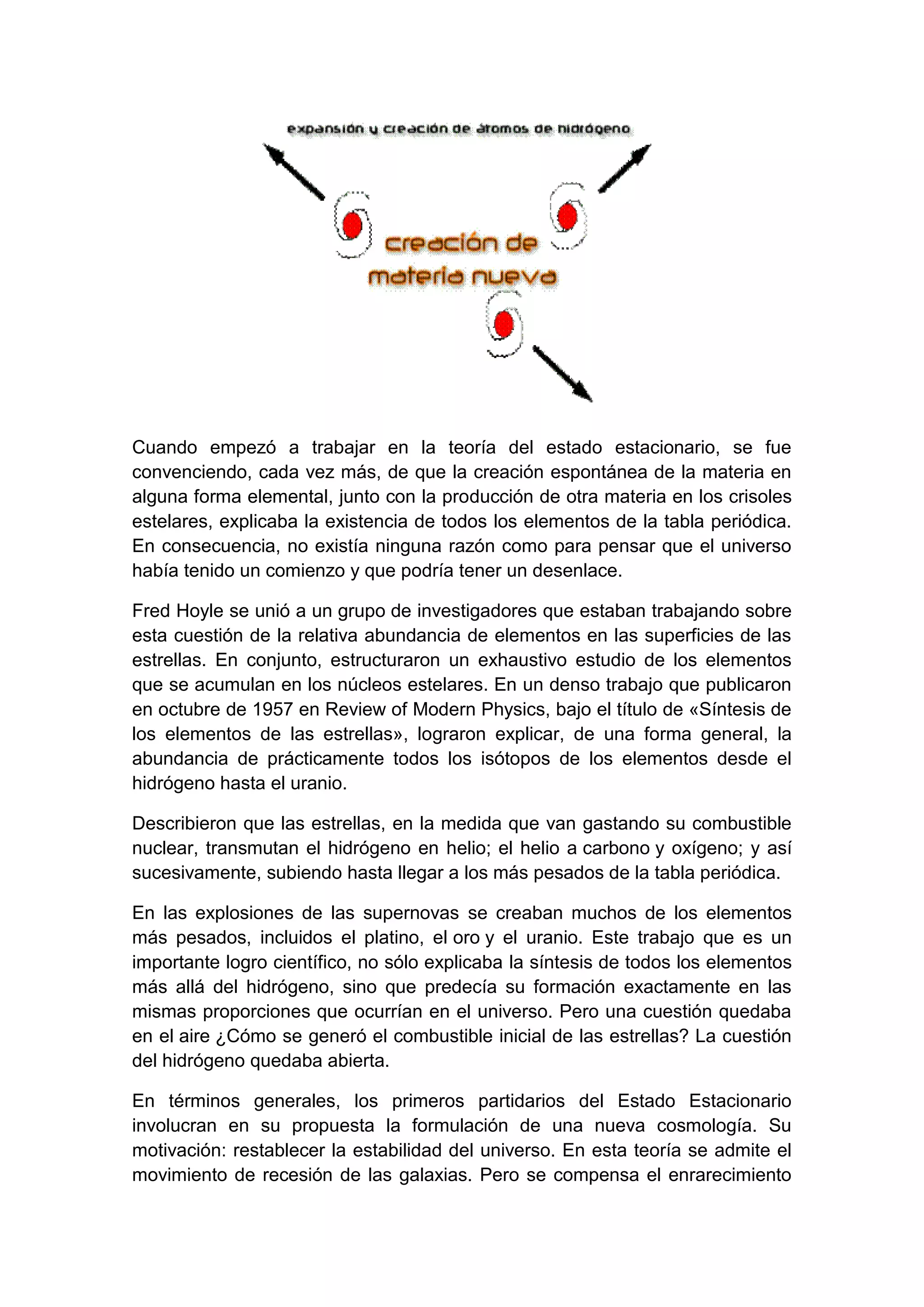 Cuando empezó a trabajar en la teoría del estado estacionario, se fue
convenciendo, cada vez más, de que la creación espontánea de la materia en
alguna forma elemental, junto con la producción de otra materia en los crisoles
estelares, explicaba la existencia de todos los elementos de la tabla periódica.
En consecuencia, no existía ninguna razón como para pensar que el universo
había tenido un comienzo y que podría tener un desenlace.
Fred Hoyle se unió a un grupo de investigadores que estaban trabajando sobre
esta cuestión de la relativa abundancia de elementos en las superficies de las
estrellas. En conjunto, estructuraron un exhaustivo estudio de los elementos
que se acumulan en los núcleos estelares. En un denso trabajo que publicaron
en octubre de 1957 en Review of Modern Physics, bajo el título de «Síntesis de
los elementos de las estrellas», lograron explicar, de una forma general, la
abundancia de prácticamente todos los isótopos de los elementos desde el
hidrógeno hasta el uranio.
Describieron que las estrellas, en la medida que van gastando su combustible
nuclear, transmutan el hidrógeno en helio; el helio a carbono y oxígeno; y así
sucesivamente, subiendo hasta llegar a los más pesados de la tabla periódica.
En las explosiones de las supernovas se creaban muchos de los elementos
más pesados, incluidos el platino, el oro y el uranio. Este trabajo que es un
importante logro científico, no sólo explicaba la síntesis de todos los elementos
más allá del hidrógeno, sino que predecía su formación exactamente en las
mismas proporciones que ocurrían en el universo. Pero una cuestión quedaba
en el aire ¿Cómo se generó el combustible inicial de las estrellas? La cuestión
del hidrógeno quedaba abierta.
En términos generales, los primeros partidarios del Estado Estacionario
involucran en su propuesta la formulación de una nueva cosmología. Su
motivación: restablecer la estabilidad del universo. En esta teoría se admite el
movimiento de recesión de las galaxias. Pero se compensa el enrarecimiento

 