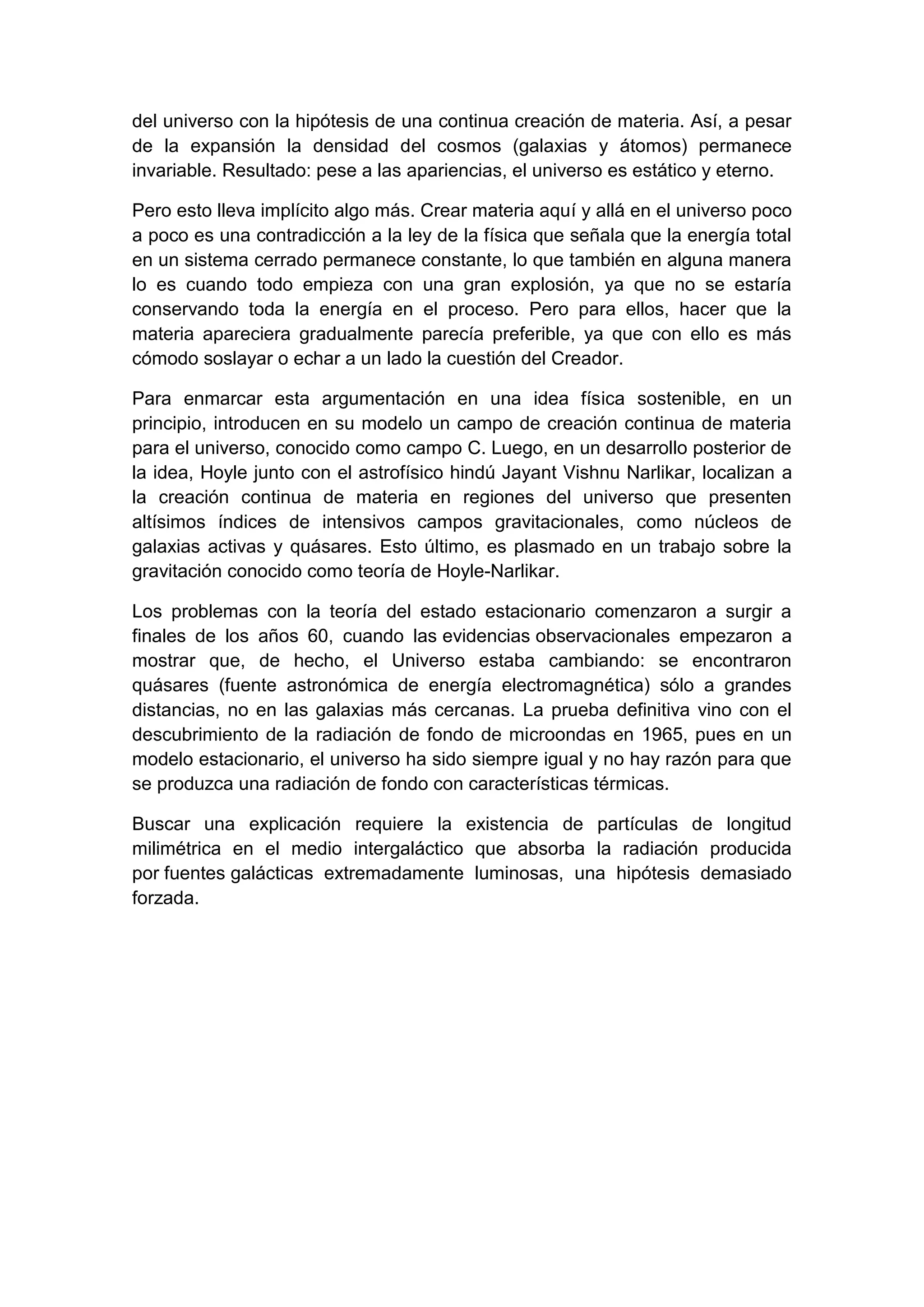 del universo con la hipótesis de una continua creación de materia. Así, a pesar
de la expansión la densidad del cosmos (galaxias y átomos) permanece
invariable. Resultado: pese a las apariencias, el universo es estático y eterno.
Pero esto lleva implícito algo más. Crear materia aquí y allá en el universo poco
a poco es una contradicción a la ley de la física que señala que la energía total
en un sistema cerrado permanece constante, lo que también en alguna manera
lo es cuando todo empieza con una gran explosión, ya que no se estaría
conservando toda la energía en el proceso. Pero para ellos, hacer que la
materia apareciera gradualmente parecía preferible, ya que con ello es más
cómodo soslayar o echar a un lado la cuestión del Creador.
Para enmarcar esta argumentación en una idea física sostenible, en un
principio, introducen en su modelo un campo de creación continua de materia
para el universo, conocido como campo C. Luego, en un desarrollo posterior de
la idea, Hoyle junto con el astrofísico hindú Jayant Vishnu Narlikar, localizan a
la creación continua de materia en regiones del universo que presenten
altísimos índices de intensivos campos gravitacionales, como núcleos de
galaxias activas y quásares. Esto último, es plasmado en un trabajo sobre la
gravitación conocido como teoría de Hoyle-Narlikar.
Los problemas con la teoría del estado estacionario comenzaron a surgir a
finales de los años 60, cuando las evidencias observacionales empezaron a
mostrar que, de hecho, el Universo estaba cambiando: se encontraron
quásares (fuente astronómica de energía electromagnética) sólo a grandes
distancias, no en las galaxias más cercanas. La prueba definitiva vino con el
descubrimiento de la radiación de fondo de microondas en 1965, pues en un
modelo estacionario, el universo ha sido siempre igual y no hay razón para que
se produzca una radiación de fondo con características térmicas.
Buscar una explicación requiere la existencia de partículas de longitud
milimétrica en el medio intergaláctico que absorba la radiación producida
por fuentes galácticas extremadamente luminosas, una hipótesis demasiado
forzada.

 