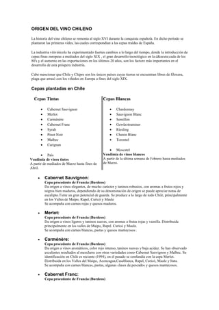 ORIGEN DEL VINO CHILENO

La historia del vino chileno se remonta al siglo XVI durante la conquista española. En dicho período se
plantaron las primeras vides, las cuales correspondían a las cepas traídas de España.

La industria vitivinícola ha experimentado fuertes cambios a lo largo del tiempo, donde la introducción de
cepas finas europeas a mediados del siglo XIX , el gran desarrollo tecnológico en la d&ecute;cada de los
80's y el aumento en las exportaciones en los últimos 20 años, son los factore más importantes en el
desarrollo de esta próspera industria.

Cabe mencionar que Chile y Chipre son los únicos países cuyas tierras se encuentran libres de filoxera,
plaga que arrasó con los viñedos en Europa a fines del siglo XIX.

Cepas plantadas en Chile

  Cepas Tintas                                       Cepas Blancas

         •    Cabernet Sauvignon                          •   Chardonnay
         •    Merlot                                      •   Sauvignon Blanc
         •    Carménère                                   •   Semillón
         •    Cabernet Franc                              •   Gewürztraminer
         •    Syrah                                       •   Riesling
         •    Pinot Noir                                  •   Chenin Blanc
         •    Malbec                                      •   Torontel
         •    Carignan
                                                         • Moscatel
       • País                                        Vendimia de vinos blancos
Vendimia de vinos tintos                             A partir de la última semana de Febrero hasta mediados
A partir de mediados de Marzo hasta fines de         de Marzo.
Abril.

     •       Cabernet Sauvignon:
             Cepa procedente de Francia (Burdeos)
             Da origen a vinos elegantes, de mucho carácter y taninos robustos, con aromas a frutos rojos y
             negros bien maduros, dependiendo de su denominación de origen se puede apreciar notas de
             eucalipto.Tiene un gran potencial de guarda. Se produce a lo largo de todo Chile, principalmente
             en los Valles de Maipo, Rapel, Curicó y Maule
             Se acompaña con carnes rojas y quesos maduros.

     •       Merlot:
             Cepa procedente de Francia (Burdeos)
             Da origen a vinos ligeros y taninos suaves, con aromas a frutas rojas y vainilla. Distribuida
             principalmente en los valles de Maipo, Rapel. Curicó y Maule.
             Se acompaña con carnes blancas, pastas y quesos mantecosos .

     •       Carménère:
             Cepa procedente de Francia (Burdeos)
             Da origen a vinos aromáticos, color rojo intenso, taninos suaves y baja acidez. Se han observado
             excelentes resultados al mezclarse con otras variedades como Cabernet Sauvignon y Malbec. Su
             identificación en Chile es reciente (1994), en el pasado se confundía con la cepa Merlot.
             Distribuida en los Valles del Maipo, Aconcagua,Casablanca, Rapel, Curicó, Maule y Itata.
             Se acompaña con carnes blancas, pastas, algunas clases de pescados y quesos mantecosos.

     •       Cabernet Franc:
             Cepa procedente de Francia (Burdeos)
 