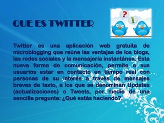 QUE ES TWITTER

Twitter es una aplicación web gratuita de
microblogging que reúne las ventajas de los blogs,
las redes sociales y la mensajería instantánea. Esta
nueva forma de comunicación, permite a sus
usuarios estar en contacto en tiempo real con
personas de su interés a través de mensajes
breves de texto, a los que se denominan Updates
(actualizaciones) o Tweets, por medio de una
sencilla pregunta: ¿Qué estás haciendo?.
 