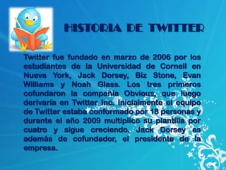 HISTORIA DE TWITTER

Twitter fue fundado en marzo de 2006 por los
estudiantes de la Universidad de Cornell en
Nueva York, Jack Dorsey, Biz Stone, Evan
Williams y Noah Glass. Los tres primeros
cofundaron la compañía Obvious, que luego
derivaría en Twitter Inc. Inicialmente el equipo
de Twitter estaba conformado por 18 personas y
durante el año 2009 multiplico su plantilla por
cuatro y sigue creciendo. Jack Dorsey es
además de cofundador, el presidente de la
empresa.
 