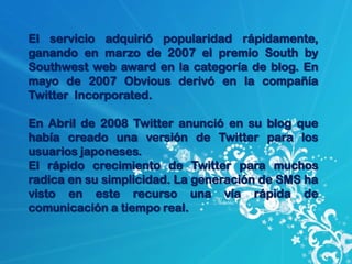 El servicio adquirió popularidad rápidamente,
ganando en marzo de 2007 el premio South by
Southwest web award en la categoría de blog. En
mayo de 2007 Obvious derivó en la compañía
Twitter Incorporated.

En Abril de 2008 Twitter anunció en su blog que
había creado una versión de Twitter para los
usuarios japoneses.
El rápido crecimiento de Twitter para muchos
radica en su simplicidad. La generación de SMS ha
visto en este recurso una vía rápida de
comunicación a tiempo real.
 