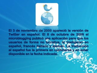 El 3 de noviembre de 2009 apareció la versión de
Twitter en español. El 8 de octubre de 2009 el
microblogging publicó una aplicación para que los
usuarios de forma no lucrativa, lo tradujeran en
español, francés italiano y alemán. La traducción
al español fue la primera en culminarse y en estar
disponible en la fecha indicada.
 