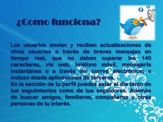 ¿Como funciona?

Los usuarios envían y reciben actualizaciones de
otros usuarios a través de breves mensajes en
tiempo real, que no deben superar los 140
caracteres, vía web, teléfono móvil, mensajería
instantánea o a través del correo electrónico; e
incluso desde aplicaciones de terceros.
En la sección de tu perfil puedes estar al día tanto de
tus seguimientos como de tus seguidores. Además
de buscar amigos, familiares, compañeros u otras
personas de tu interés.
 