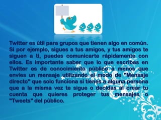 Twitter es útil para grupos que tienen algo en común.
Si por ejemplo, sigues a tus amigos, y tus amigos te
siguen a ti, puedes comunicarte rápidamente con
ellos. Es importante saber que lo que escribas en
Twitter es de conocimiento público a menos que
envíes un mensaje utilizando el modo de "Mensaje
directo" que solo funciona si tienes a alguna persona
que a la misma vez te sigue o decidas al crear tu
cuenta que quieres proteger tus mensajes o
"Tweets" del público.
 