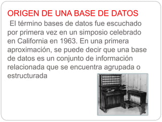 ORIGEN DE UNA BASE DE DATOS
El término bases de datos fue escuchado
por primera vez en un simposio celebrado
en California en 1963. En una primera
aproximación, se puede decir que una base
de datos es un conjunto de información
relacionada que se encuentra agrupada o
estructurada
 