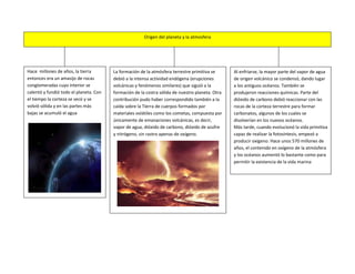 Origen del planeta y la atmosfera




Hace millones de años, la tierra        La formación de la atmósfera terrestre primitiva se      Al enfriarse, la mayor parte del vapor de agua
entonces era un amasijo de rocas        debió a la intensa actividad endógena (erupciones        de origen volcánico se condensó, dando lugar
conglomeradas cuyo interior se          volcánicas y fenómenos similares) que siguió a la        a los antiguos océanos. También se
calentó y fundió todo el planeta. Con   formación de la costra sólida de nuestro planeta. Otra   produjeron reacciones químicas. Parte del
el tiempo la corteza se secó y se       contribución pudo haber correspondido también a la       dióxido de carbono debió reaccionar con las
volvió sólida y en las partes más       caída sobre la Tierra de cuerpos formados por            rocas de la corteza terrestre para formar
bajas se acumuló el agua                materiales volátiles como los cometas, compuesta por     carbonatos, algunos de los cuales se
                                        únicamente de emanaciones volcánicas, es decir,          disolverían en los nuevos océanos.
                                        vapor de agua, dióxido de carbono, dióxido de azufre     Más tarde, cuando evolucionó la vida primitiva
                                        y nitrógeno, sin rastro apenas de oxígeno.               capaz de realizar la fotosíntesis, empezó a
                                                                                                 producir oxígeno. Hace unos 570 millones de
                                                                                                 años, el contenido en oxígeno de la atmósfera
                                                                                                 y los océanos aumentó lo bastante como para
                                                                                                 permitir la existencia de la vida marina
 