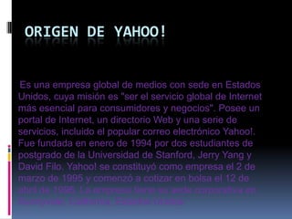 ORIGEN DE YAHOO!


Es una empresa global de medios con sede en Estados
Unidos, cuya misión es "ser el servicio global de Internet
más esencial para consumidores y negocios". Posee un
portal de Internet, un directorio Web y una serie de
servicios, incluido el popular correo electrónico Yahoo!.
Fue fundada en enero de 1994 por dos estudiantes de
postgrado de la Universidad de Stanford, Jerry Yang y
David Filo. Yahoo! se constituyó como empresa el 2 de
marzo de 1995 y comenzó a cotizar en bolsa el 12 de
abril de 1996. La empresa tiene su sede corporativa en
Sunnyvale, California, Estados Unidos
 