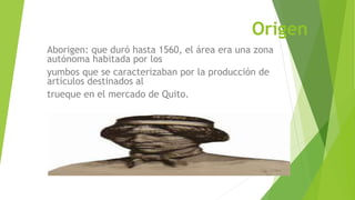 Origen
Aborigen: que duró hasta 1560, el área era una zona
autónoma habitada por los
yumbos que se caracterizaban por la producción de
artículos destinados al
trueque en el mercado de Quito.
 