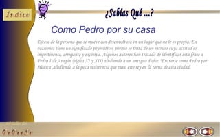 Como Pedro por su casa
                Dícese de la persona que se mueve con desenvoltura en un lugar que no le es propio. En
                ocasiones tiene un significado peyorativo, porque se trata de un intruso cuya actitud es
                impertinente, arrogante y excesiva. Algunos autores han tratado de identificar esta frase a
                Pedro I de Aragón (siglos XI y XII) aludiendo a un antiguo dicho: "Entrarse como Pedro por
                Huesca",aludiendo a la poca resistencia que tuvo este rey en la torna de esta ciudad.




El Taller del
 