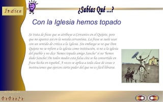 Con la Iglesia hemos topado
                Se trata de frase que se atribuye a Cervantes en el Quijote, pero
                que no aparece así en la novela cervantina. La frase se suele usar
                con un sentido de critica a la Iglesia. Sin embargo se ve que Don
                Quijote no se refiere a la iglesia como institución, si no a la iglesia
                del pueblo y no dice "hemos topado amigo Sancho" si no "hemos
                dado Sancho".De todos modos esta falsa cita se ha convertido en
                frase hecha en español. A veces se aplica a toda clase de cosas o
                instituciones que ejercen cierto poder del que no es fácil librarse.




El Taller del
 