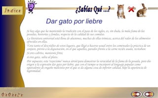 Dar gato por liebre
                Si hay algo que ha mantenido la tradición con el paso de los siglos, es, sin duda, la mala fama de las
                posadas, hosterías y fondas, respecto de la calidad de sus comidas.
                La literatura universal está llena de alusiones, muchas de ellas irónicas, acerca del valor de los alimentos
                ofrecidos en ellas.
                Y era tanto el descrédito de estos lugares, que llegó a hacerse usual entre los comensales la práctica de un
                conjuro, previo a la degustación, en el que aquellos, parados frente a la carne recién asada, recitaban:
                Si eres cabrito, mantente frito;
                si eres gato, salta al plato.
                Por supuesto, este "exorcismo" nunca sirvió para demostrar la veracidad de la fama de la posada, pero dio
                origen a la expresión dar gato por liebre, que con el tiempo se incorporó al lenguaje popular como
                equivalente de engaño malicioso por el que se da alguna cosa de inferior calidad, bajo la apariencia de
                legitimidad.




El Taller del
 