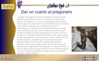 Dar un cuarto al pregonero
                  La figura del pregonero o portavoz ambulante de noticias existe
                desde hace mucho tiempo, incluso se lo registra en la época de los
                romanos. En España, se sabe que existían pregoneros por lo menos
                desde el siglo XV y además tenían la particularidad de estar divididos
                en tres clases: los oficiales, que estaban al servicio de la
                Administración; los heraldos, que marchaban delante de los nobles
                anunciando el paso de estos, y los voceadores mercantiles que, por
                encargo de cualquier vendedor, pregonaban los artículos y servicios
                más diversos. La tarifa usual de estos últimos era un cuarto, moneda
                de cobre que equivalía a cuatro maravedíes, es decir, alrededor de tres
                céntimas de peseta, de manera que dar un cuarto al pregonero
                significaba pagar los servicios de ese oficial público para que
                difundiese, en voz alta, cualquier tipo de noticia. Con el correr del
                tiempo, la frase adquiriría en España (ya que en el Río de la Plata y el
                resto de América del Sur es poco usual) un sentido totalmente opuesto,
                cual es el de reprobar la divulgación de algo que, por su particular
                naturaleza, debiera callarse.
El Taller del
 