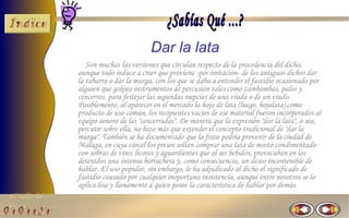 Dar la lata
                   Son muchas las versiones que circulan respecto de la procedencia del dicho,
                aunque todo induce a creer que proviene -por imitación- de los antiguos dichos dar
                la tabarra o dar la murga, con los que se daba a entender el fastidio ocasionado por
                alguien que golpea instrumentos de percusión tales como zambombas, palos y
                cencerros, para festejar las segundas nupcias de una viuda o de un viudo.
                Posiblemente, al aparecer en el mercado la hoja de lata (luego, hojalata) como
                producto de uso común, los recipientes vacíos de ese material fueron incorporados al
                equipo sonoro de las "cencerradas". De manera que la expresión "dar la lata", o sea,
                percutir sobre ella, no hizo más que extender el concepto tradicional de "dar la
                murga". También se ha documentado que la frase podría provenir de la ciudad de
                Málaga, en cuya cárcel los presos solían comprar una lata de mosto condimentado
                con sobras de vino, licores y aguardientes que al ser bebidos, provocaban en los
                detenidos una intensa borrachera y, como consecuencia, un deseo incontenible de
                hablar. El uso popular, sin embargo, le ha adjudicado al dicho el significado de
                fastidio causado por cualquier inoportuna insistencia, aunque entre nosotros se lo
                aplica lisa y llanamente a quien posee la característica de hablar por demás.
El Taller del
 