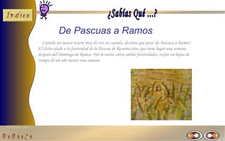 De Pascuas a Ramos
                   Cuando un suceso ocurre muy de vez en cuando, decimos que pasa "de Pascuas a Ramos".
                El dicho alude a la festividad de la Pascua de Resurrección, que tiene lugar una semana
                después del Domingo de Ramos. Por lo tanto, entre ambas festividades, existe un lapso de
                tiempo de un año menos una semana.




El Taller del
 