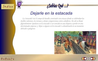 Dejarle en la estacada
                   La "estacada" era el campo de batalla construido con estacas donde se celebraban los
                desfiles solemnes, los torneos y demás competiciones entre caballeros. De ahí se llamó
                figuradamente "quedarse en la estacada" a ser vencido en una disputa o perder en una
                determinada empresa; y "dejar a alguien en la estacada" a abandonarle en un momento
                delicado o peligroso.




El Taller del
 