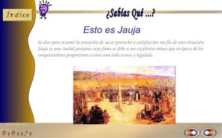 Esto es Jauja
                Se dice para resumir la sensación de sacar provecho o satisfacción sin fin de una situación.
                Jauja es una ciudad peruana cuya fama se debe a sus excelentes minas que en época de los
                conquistadores proporciono a estos una vida ociosa y regalada.




El Taller del
 