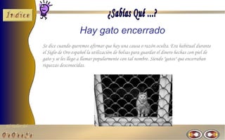 Hay gato encerrado
                Se dice cuando queremos afirmar que hay una causa o razón oculta. Era habitual durante
                el Siglo de Oro español la utilización de bolsas para guardar el dinero hechas con piel de
                gato y se les llego a llamar popularmente con tal nombre. Siendo "gatos" que encerraban
                riquezas desconocidas.




El Taller del
 