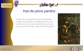 Irse de picos pardos

                El origen de esta expresión viene de la Edad Media,
                cuando a las prostitutas se les obligaba a llevar en las
                vestiduras un trozo de tela en forma de pico y de color
                marrón o pardo, de ahí que se diga "irse de picos pardos".




El Taller del
 