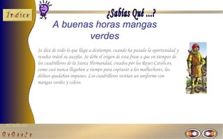 A buenas horas mangas
                               verdes
                Se dice de todo lo que llega a destiempo, cuando ha pasado la oportunidad y
                resulta inútil su auxilio. Se debe el origen de esta frase a que en tiempos de
                los cuadrilleros de la Santa Hermandad, creados por los Reyes Católicos,
                como casi nunca llegaban a tiempo para capturar a los malhechores, los
                delitos quedaban impunes. Los cuadrilleros vestían un uniforme con
                mangas verdes y coleto.




El Taller del
 