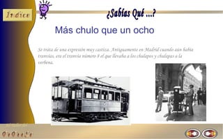 Más chulo que un ocho
                Se trata de una expresión muy castiza. Antiguamente en Madrid cuando aún había
                tranvías, era el tranvía número 8 el que llevaba a los chulapos y chulapas a la
                verbena.




El Taller del
 