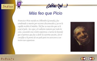 Más feo que Picio
                Francisco Picio nacido en Alhendín (Granada), fue
                condenado a muerte por razones desconocidas y ya en la
                capilla recibió el indulto. Tal fue su reacción que se le
                cayó el pelo, las cejas y le salieron tumores por toda la
                cara, causando una visión espantosa. Cuenta la leyenda
                que el párroco que fue a darle la extrema unción, ató el
                crucifijo a la punta de un palo para no acercarse a ese
                rostro tan espantoso.




El Taller del
 