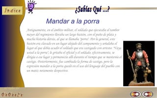 Mandar a la porra
                Antiguamente, en el ámbito militar, el soldado que ejecutaba el tambor
                mayor del regimiento llevaba un largo bastón, con el puño de plata y
                mucha historia detrás, al que se llamaba "porra". Por lo general, este
                bastón era clavado en un lugar alejado del campamento y señalaba el
                lugar al que debía acudir el soldado que era castigado con arresto: "Vaya
                usted a la porra", le gritaba el oficial y el soldado, efectivamente, se
                dirigía a ese lugar y permanecía allí durante el tiempo que se mantenía el
                castigo. Posteriormente, fue cambiada la forma de castigo, pero la
                expresión mandar a la porra quedó en el uso del lenguaje del pueblo con
                un matiz netamente despectivo.



El Taller del
 