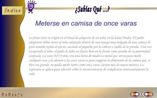 Meterse en camisa de once varas
                La frase tuvo su origen en el ritual de adopción de un niño, en la Edad Media. El padre
                adoptante debía meter al niño adoptado dentro de una manga muy holgada de una camisa de
                gran tamaño tejida al efecto, sacando al pequeño por la cabeza o cuello de la prenda. Una vez
                recuperado el niño, el padre le daba un fuerte beso en la frente como prueba de su paternidad
                aceptada. La vara (835,9 mm.) era una barra de madera o metal que servia para medir
                cualquier cosa y la alusión a las once varas es para exagerar la dimensión de la camisa que, si
                bien era grande, no podía medir tanto como once varas (serian mas de nueve metros). La
                expresión se aplica para advertir sobre la inconveniencia de complicarse innecesariamente la
                vida.


El Taller del
 