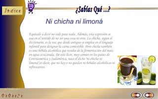 Ni chicha ni limoná
                Equivale a decir no vale para nada. Además, esta expresión se
                usa en el sentido de no ser una cosa ni otra. La chicha, según el
                diccionario, es la voz que desde antiguo se emplea en el lenguaje
                infantil para designar la carne comestible. Pero chicha también
                es una bebida alcohólica que resulta de la fermentación del maíz
                en agua azucarada. De este licor, muy común en los países de
                Centroamérica y Sudamérica, nace el dicho "ni chicha ni
                limoná",es decir, que no hay o no quedan ni bebidas alcohólicas ni
                refrescantes.




El Taller del
 