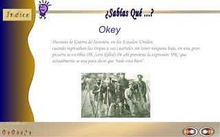 Okey
                Durante la Guerra de Secesión, en los Estados Unidos,
                cuando regresaban las tropas a sus cuarteles sin tener ninguna baja, en una gran
                pizarra se escribía OK (cero killed).De ahí proviene la expresión "OK" que
                actualmente se usa para decir que "todo está bien".




El Taller del
 