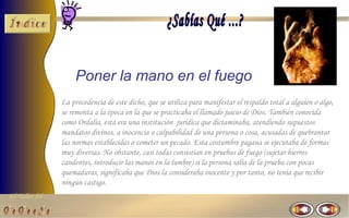 Poner la mano en el fuego
                La procedencia de este dicho, que se utiliza para manifestar el respaldo total a alguien o algo,
                se remonta a la época en la que se practicaba el llamado juicio de Dios. También conocida
                como Ordalia, esta era una institución jurídica que dictaminaba, atendiendo supuestos
                mandatos divinos, a inocencia o culpabilidad de una persona o cosa, acusadas de quebrantar
                las normas establecidas o cometer un pecado. Esta costumbre pagana se ejecutaba de formas
                muy diversas. No obstante, casi todas consistían en pruebas de fuego (sujetar hierros
                candentes, introducir las manos en la lumbre) si la persona salía de la prueba con pocas
                quemaduras, significaba que Dios la consideraba inocente y por tanto, no tenia que recibir
                ningún castigo.
El Taller del
 