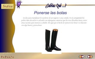 Ponerse las botas
                   Se dice para manifestar lo excelente de un negocio o una comida. En la antigüedad los
                pobres iban descalzos o calzados con alpargatas, mientras que los ricos llevaban botas, entre
                otras razones para montar a caballo. De aquí que el hecho de "ponerse las botas" se relacione
                con algo bueno y provechoso.




El Taller del
 