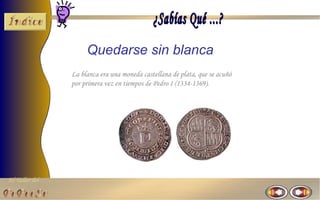 Quedarse sin blanca
                La blanca era una moneda castellana de plata, que se acuñó
                por primera vez en tiempos de Pedro I (1334-1369).




El Taller del
 